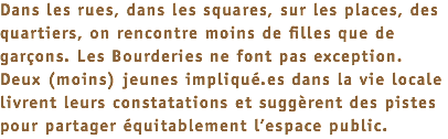 Dans les rues, dans les squares, sur les places, des quartiers, on rencontre moins de filles que de garçons. Les Bourderies ne font pas exception. Deux (moins) jeunes impliqué.es dans la vie locale livrent leurs constatations et suggèrent des pistes pour partager équitablement l’espace public.